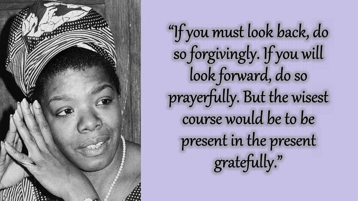 Quotes and words of wisdom from poet, singer and civil rights activist, Maya Angelou, “If you must look back, do so forgivingly. If you will look forward, do so prayerfully. But the wisest course would be to be present in the present gratefully.”