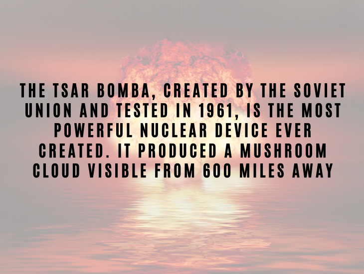 Interesting Facts About Nuclear Energy and Power The Tsar Bomba, created by the Soviet Union and tested in 1961, is the most powerful nuclear device ever created. It produced a mushroom cloud visible from 600 miles away