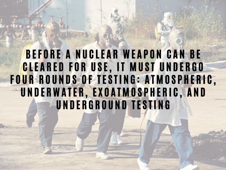 Interesting Facts About Nuclear Energy and Power Before a nuclear weapon can be cleared for use, it must undergo four rounds of testing: atmospheric, underwater, exoatmospheric, and underground testing.