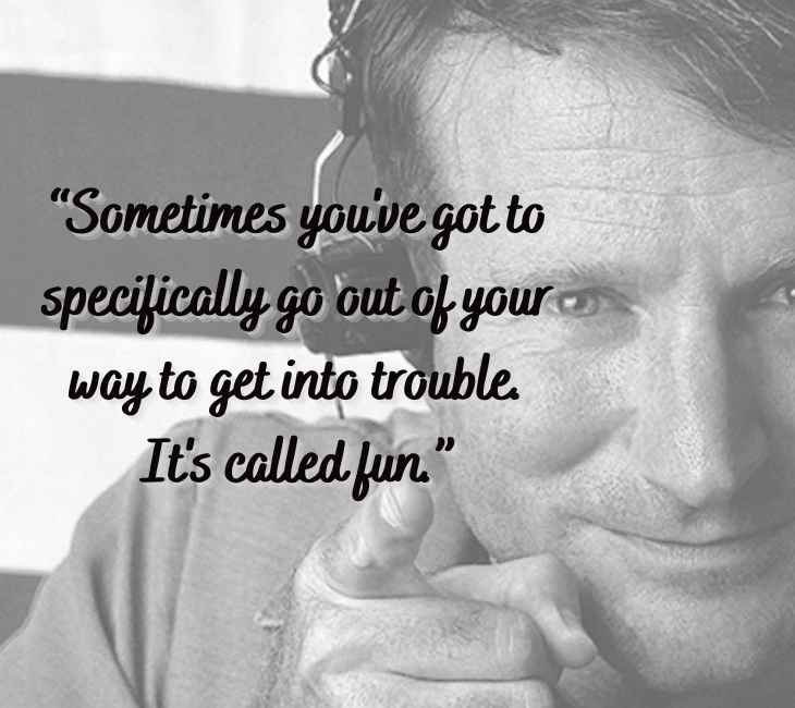 Beautiful, inspiring and funny quotes from comedian and actor Robin Williams, “Sometimes you got to specifically go out of your way to get into trouble. It's called fun.”