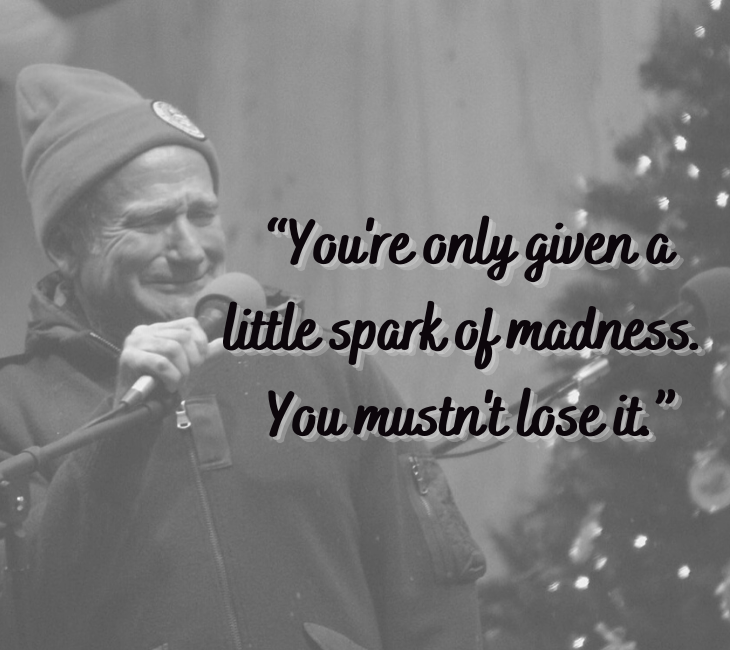 Beautiful, inspiring and funny quotes from comedian and actor Robin Williams, “You're only given a little spark of madness. You mustn't lose it.”