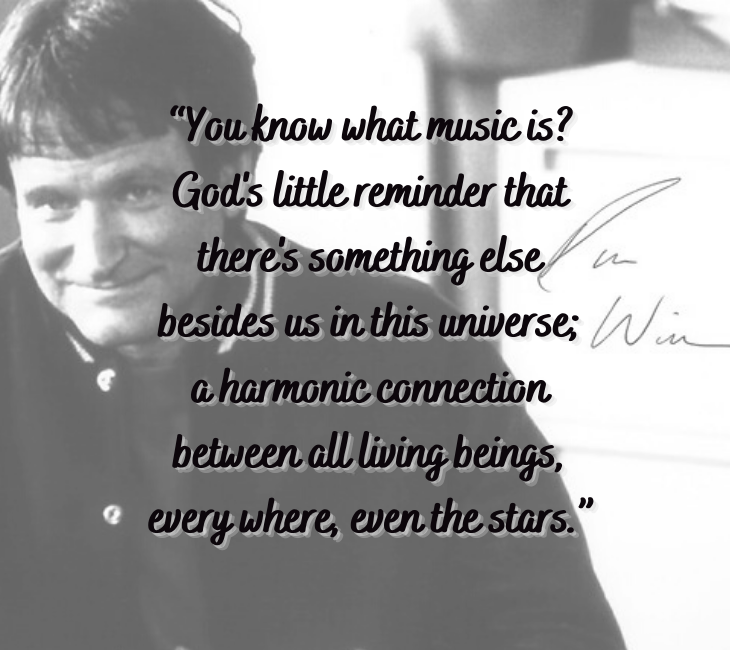 Beautiful, inspiring and funny quotes from comedian and actor Robin Williams, “You know what music is? God's little reminder that there's something else besides us in this universe; harmonic connection between all living beings, every where, even the stars.”