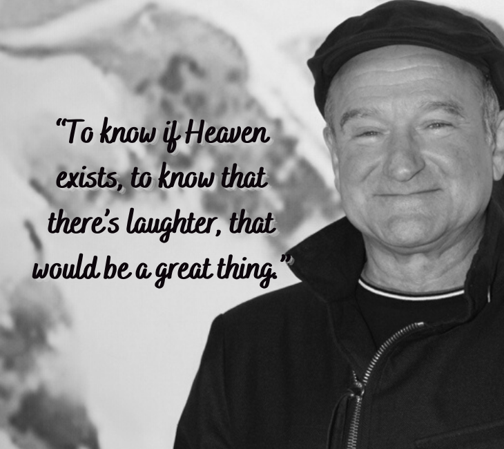 Beautiful, inspiring and funny quotes from comedian and actor Robin Williams, “To know if Heaven exists, to know that there’s laughter, that would be a great thing.”
