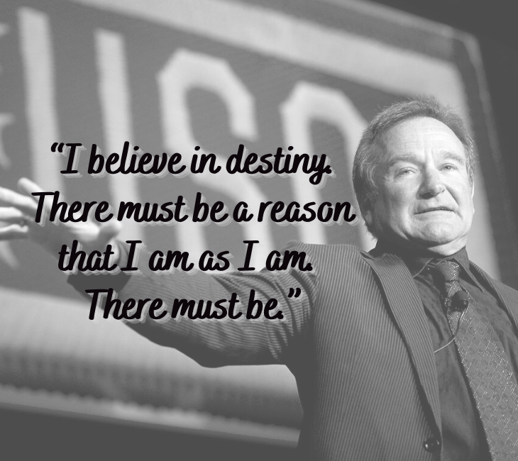 Beautiful, inspiring and funny quotes from comedian and actor Robin Williams, “I believe in destiny. There must be a reason that I am as I am. There must be.”