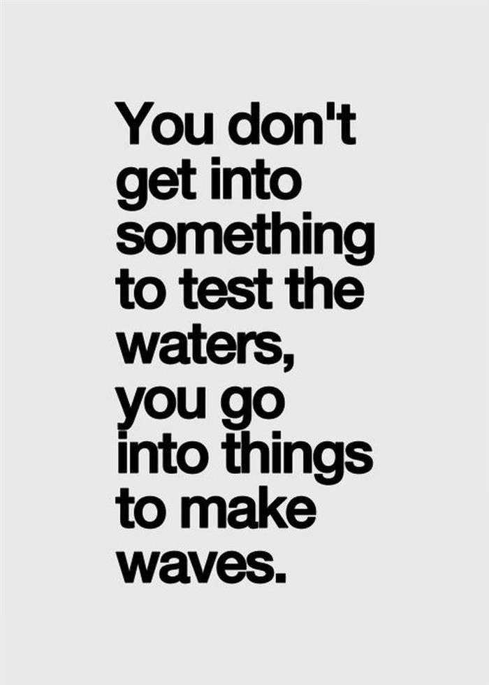 You don't get into something to test the waters. You go into things to make waves.