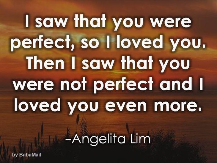 I saw that you were perfect so I loved you. Then  I saw that you were not perfect and loved you even more.