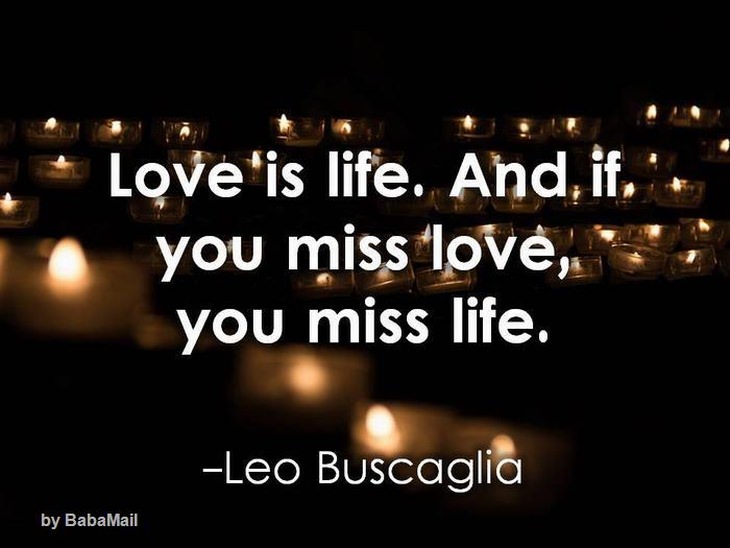 Love is life, and if you miss love, you miss life.