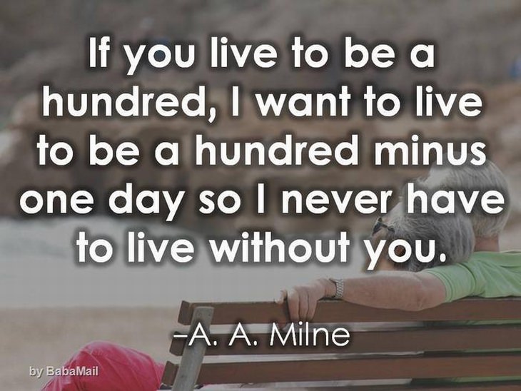 beautiful quotes: If you live to be 100, I want to live to be 100 minus one day so I never have to live a day without you.