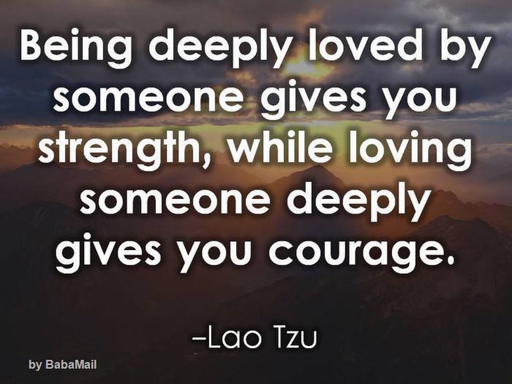 Being deeply loved by someone gives you strength, while loving someone deeply gives you courage.