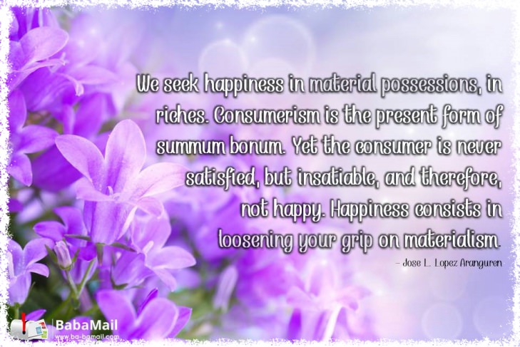 Jose L Lopez Aranguren - We seek happiness in material possessions, in riches. Consumerism is the present form of summum bonum. Yet the consumer is never satisfied, but insatiable,a nd therefore, not happy. Happiness consists in loosening your grip on materialism.