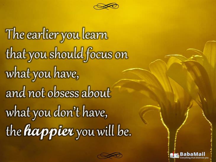 The earlier you learn that you should focus on what you have, and not obsess about what you don't have, the happier you will be.