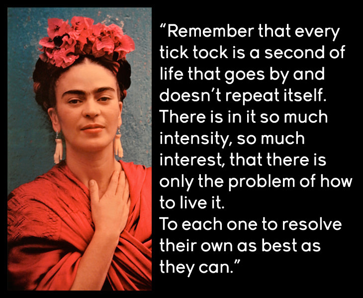 Frida Kahlo - Remember that every tick tock is a second of life that goes by and doesn't repeat itself. There is in it so much intensity, so much interest, that there is only the problem of how to live it. To each one to resolve their own as best as they can.