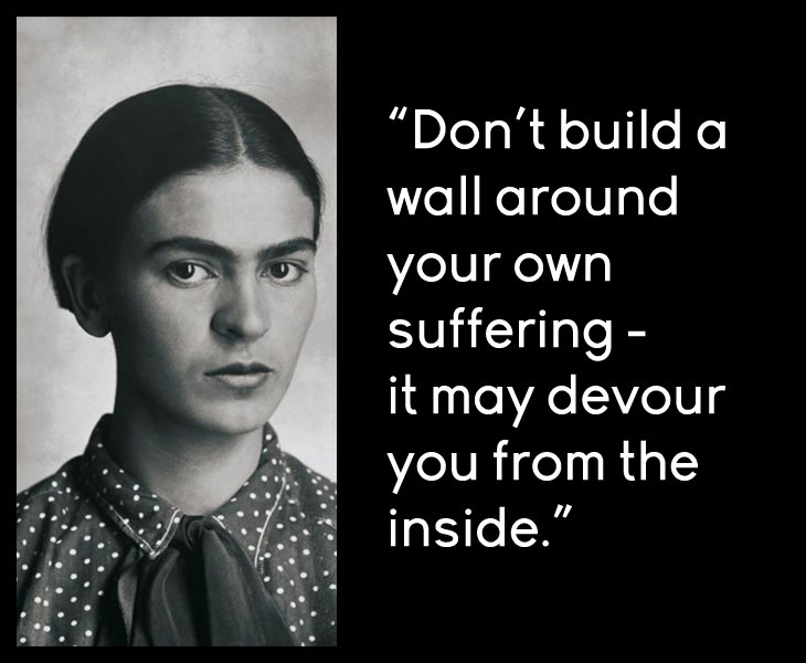 Frida Kahlo - Don't build a wall around your own suffering - it may devour you from the inside.