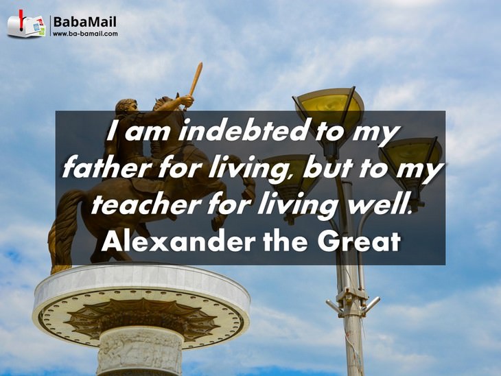 Alexander the Great - I am indebted to my father for living, but to my teacher for living well.