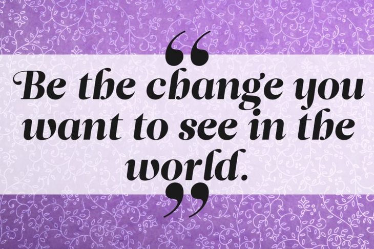 Be the change you want to see in the world.