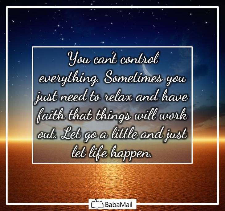 You can't control everything. Sometimes you just need to relax and have faith that things will work out. Let go a little and just let life happen.