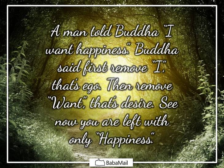 A man told Buddha "I want happiness." Buddha said first remove"I", that's ego. Then remove "Want"' that's desire. See, now you're only left with happiness.