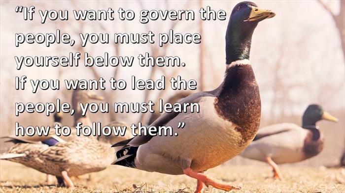 Lao-Tzu - If you want to govern the people, you must place yourself below them. If you want to lead the people, you must learn how to follow them.