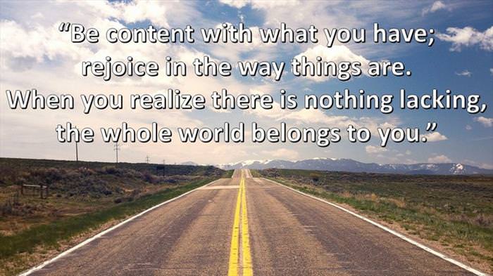 Lao-Tzu - Be content with what you have; rejoice in the way things are. When you realize there is nothing lacking, the whole world belongs to you.