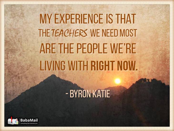 Byron Katie - My experience is that the teachers we need most are the people we're living with right now.