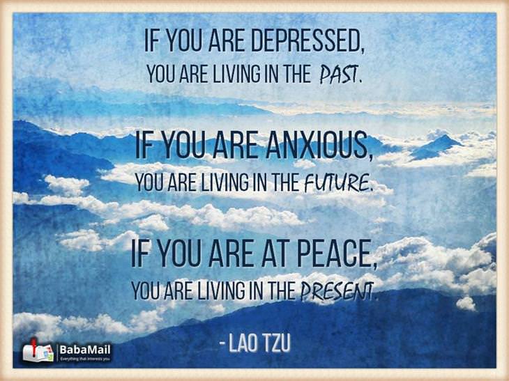 Lao Tzu - If you are depressed you are living in the past. If you are anxious, you are living in the future. If you are at peace, you are living in the moment.