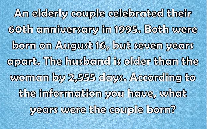 An elderly couple celebrated their 60th anniversary in 1995. Both were born on August 16, but seven years apart. The husband is older than the woman by 2,555 days. According to the information you have, what years were the couple born?