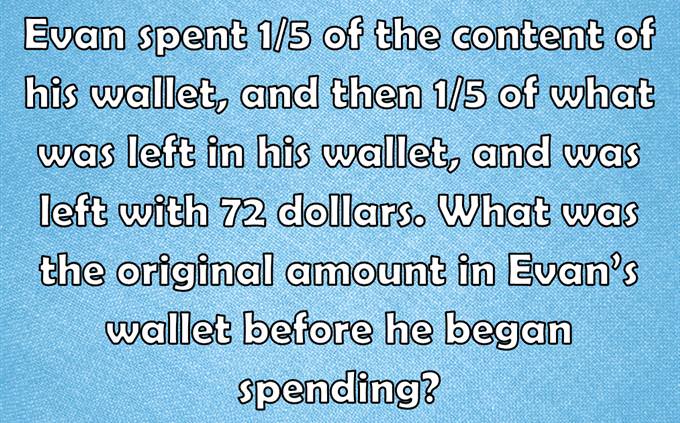Evan spent 1/5 of the content of his wallet, and then 1/5 of what was left in his wallet, and was left with 72 dollars. What was the original amount in Evan’s wallet before he began spending?