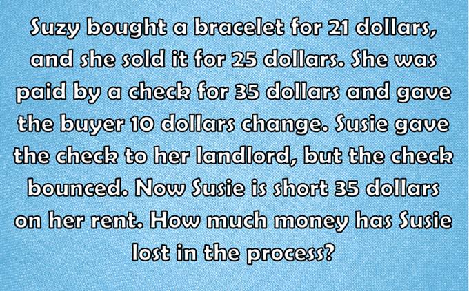 Suzy bought a bracelet for 21 dollars, and she sold it for 25 dollars. She was paid by a check for 35 dollars and gave the buyer 10 dollars change. Susie gave the check to her landlord, but the check bounced. Now Susie is short 35 dollars on her rent. How much money has Susie lost in the process?