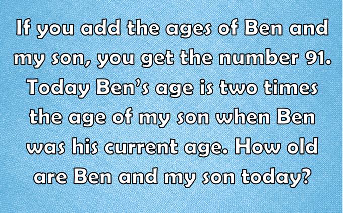 If you add the ages of Ben and my son, you get the number 91. Today Ben’s age is two times the age of my son when Ben was his current age. How old are Ben and my son today?