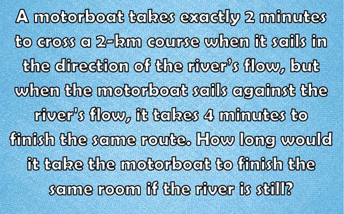 A motorboat takes exactly 2 minutes to cross a 2-km course when it sails in the direction of the river’s flow, but when the motorboat sails against the river's flow, it takes 4 minutes to finish the same route. How long would it take the motorboat to finish the same room if the river is still?