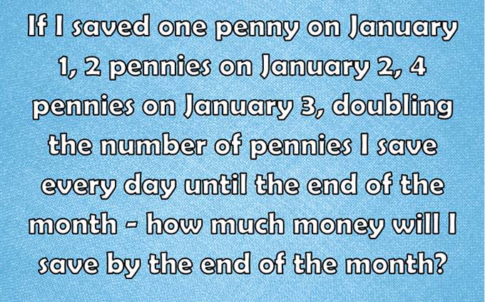 If I saved one penny on January 1, 2 pennies on January 2, 4 pennies on January 3, doubling the number of pennies I save every day until the end of the month - how much money will I save by the end of the month?