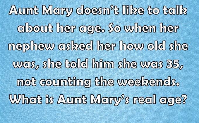 Aunt Mary doesn’t like to talk about her age. So when her nephew asked her how old she was, she told him she was 35, not counting the weekends. What is Aunt Mary’s real age?