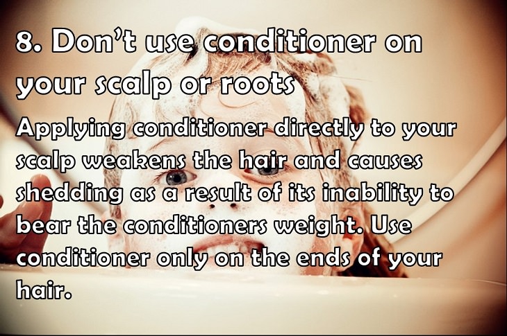 8. Don’t use conditioner on your scalp or roots Applying conditioner directly to your scalp weakens the hair and causes shedding as a result of its inability to bear the conditioners weight. Use conditioner only on the ends of your hair. 