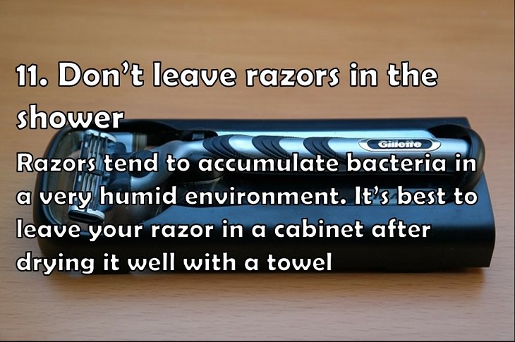 11. Don’t leave razors in the shower Razors tend to accumulate bacteria in a very humid environment. It’s best to leave your razor in a cabinet after drying it well with a towel