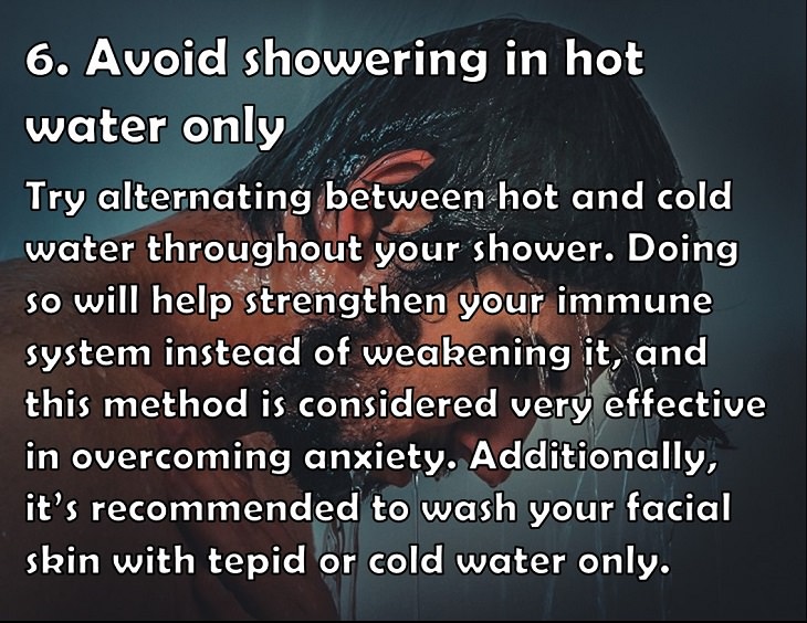 6. Avoid showering in hot water only Try alternating between hot and cold water throughout your shower. Doing so will help strengthen your immune system instead of weakening it, and this method is considered very effective in overcoming anxiety. Additionally, it’s recommended to wash your facial skin with tepid or cold water only.