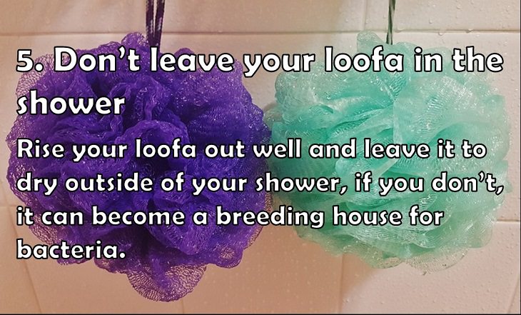  5. Don’t leave your loofa in the shower Rise your loofa out well and leave it to dry outside of your shower, if you don’t, it can become a breeding house for bacteria. 