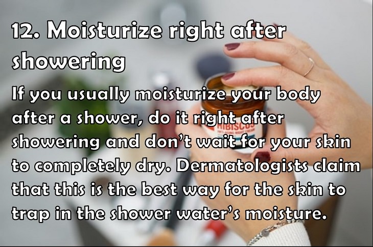 12. Moisturize right after showering If you usually moisturize your body after a shower, do it right after showering and don’t wait for your skin to completely dry. Dermatologists claim that this is the best way for the skin to trap in the shower water’s moisture.