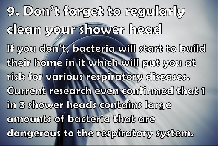 9. Don’t forget to regularly clean your shower head If you don’t, bacteria will start to build their home in it which will put you at risk for various respiratory diseases. Current research even confirmed that 1 in 3 shower heads contains large amounts of bacteria that are dangerous to the respiratory system.