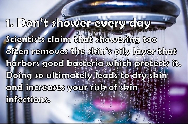 1. Don’t shower every day Scientists claim that showering too often removes the skin’s oily layer that harbors good bacteria which protects it. Doing so ultimately leads to dry skin and increases your risk of skin infections. 