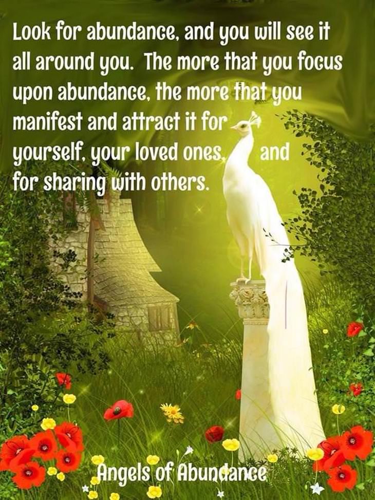 Look for abundance and you will see it all around you. The more that you focus upon abundance, the more that you manifest and attract it for yourself, your loved ones and for sharing it with others.