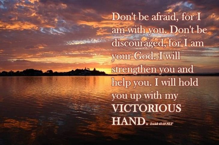 Don't be afraid for I am with you. Don't be discourages for I am your God. I will strengthen you and help you. I will hold you up with my victorious hand.