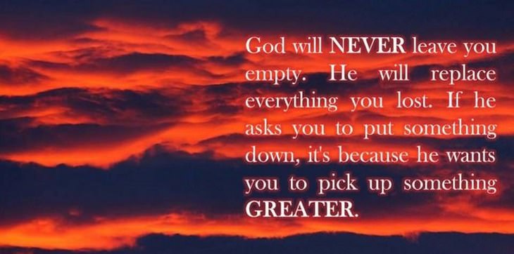 beautiful quotes: God will never leave you empty. He will replace everything you lost. If he asks you to put something down, it's because he wants you to pick up something greater.