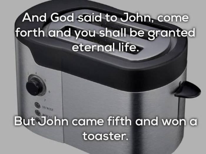 And God said to John, come forth and you shall be granted eternal life. But John came fifth and won a toaster. lame jokes about the Bible