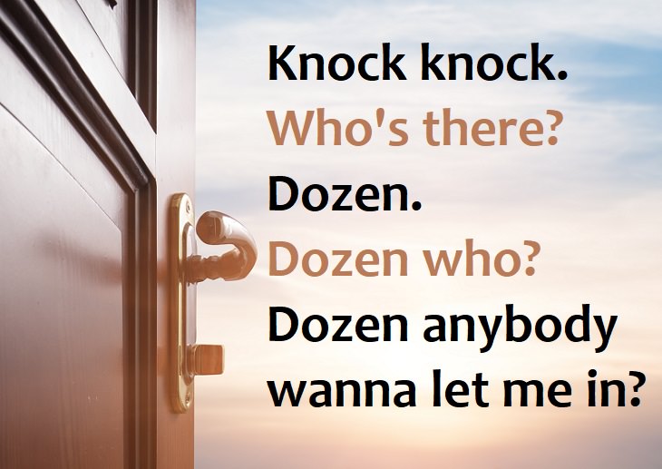 Knock, knock.  Who’s there?  Dozen.  Dozen who?  Dozen anybody want to let me in? - knock knock jokes for children