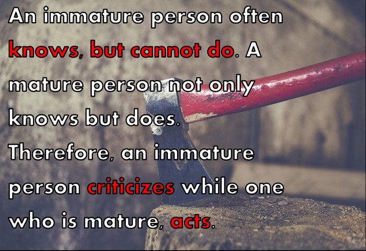 An immature person often knows, but cannot do. A mature person not only knows but does. Therefore, an immature person criticizes while one who is mature, acts.