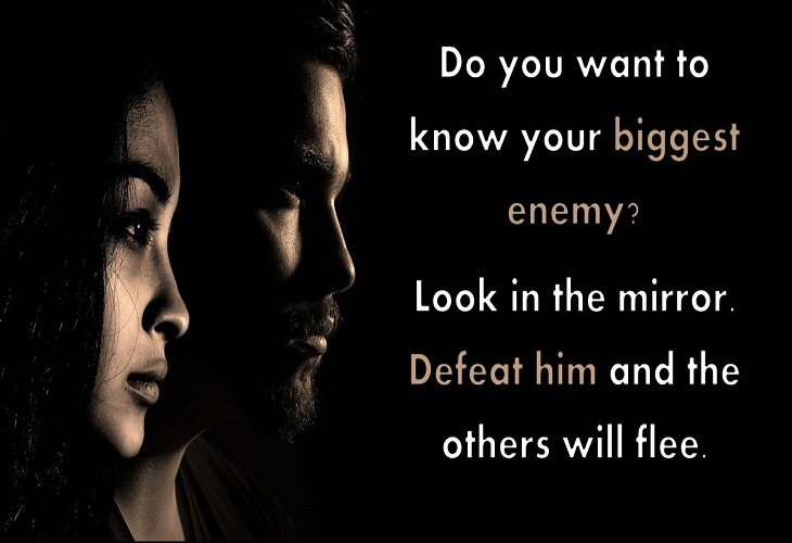 Do you want to know your biggest enemy? Look in the mirror. Defeat him and the others will flee.