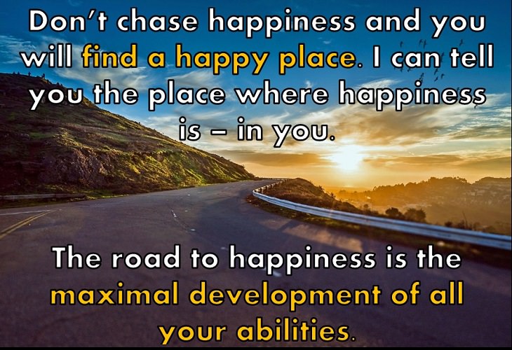 Don’t chase happiness and you will find a happy place. I can tell you the place where happiness is – in you. The road to happiness is the maximal development of all your abilities.