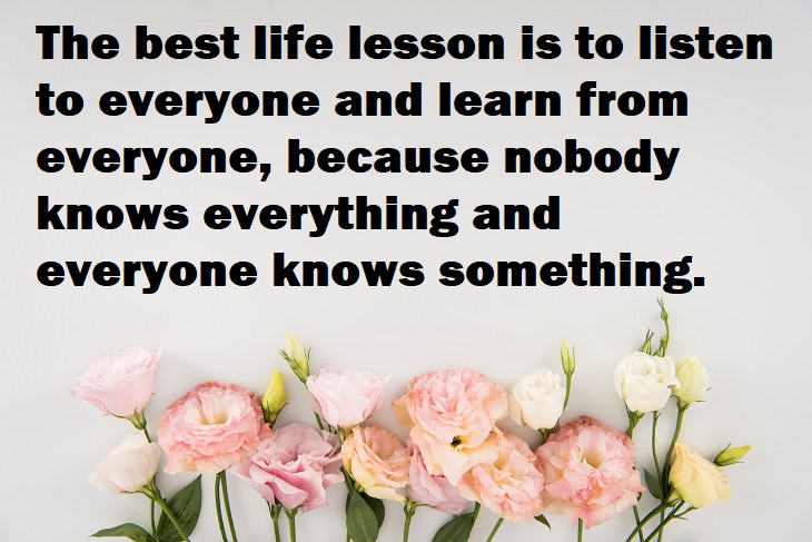 Beautiful Quotes - The best life lesson is to listen to everyone and learn from everyone, because nobody knows everything and everyone knows something.