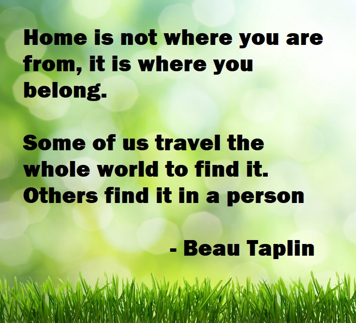 Beautiful Quotes - Home is not where you are from, it is where you belong. Some of us travel the whole world to find it. Others find it in a person - Beau Taplin