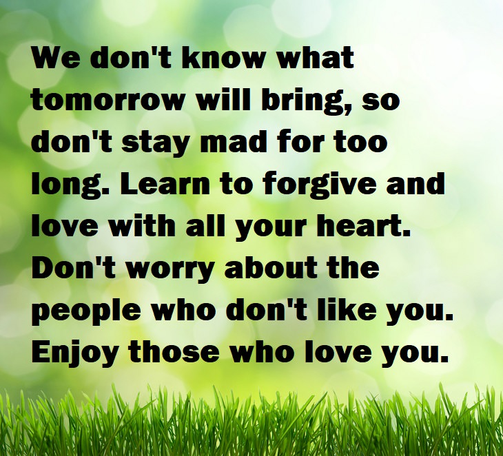 Beautiful Quotes - We don't know what tomorrow will bring, so don't stay mad for too long. Learn to forgive and love with all your heart. Don't worry about the people who don't like you. Enjoy those who love you.